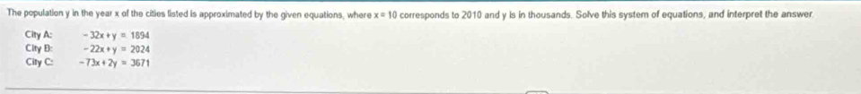 The population y in the year x of the cities listed is approximated by the given equations, where x=10 corresponds to 2010 and y is in thousands. Solve this system of equations, and interpret the answer
City A: -32x+y=1894
City B: -22x+y=2024
City C: -73x+2y=3671