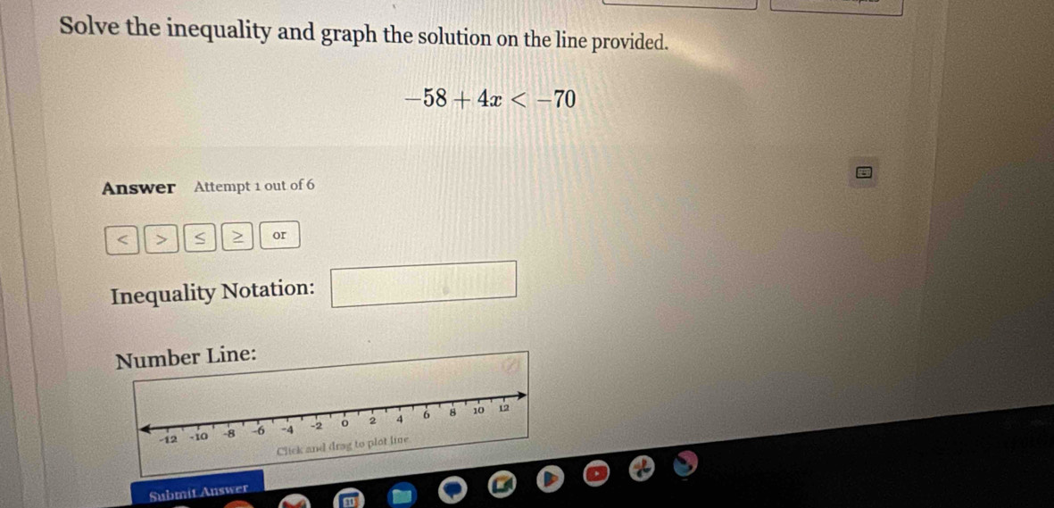 Solve the inequality and graph the solution on the line provided.
-58+4x
Answer Attempt 1 out of 6 
< > S > or 
Inequality Notation: □ 
Submit Auswer