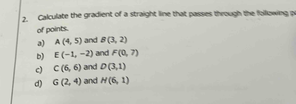 Calculate the gradient of a straight line that passes through the following p 
of points. 
a) A(4,5) and B(3,2)
b) E(-1,-2) and F(0,7)
c) C(6,6) and D(3,1)
d) G(2,4) and H(6,1)