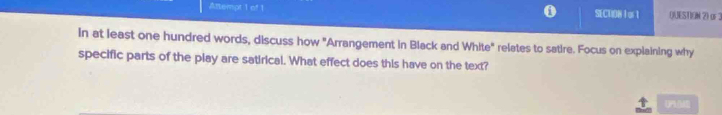 Attempt 1 of 1 SECTION I or1 QUEST.ON 2) oF 3 
In at least one hundred words, discuss how "Arrangement in Black and White" relates to satire. Focus on explaining why 
specific parts of the play are satirical. What effect does this have on the text? 
(P)(M