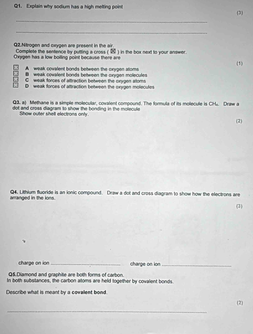 Explain why sodium has a high melting point
(3)
_
_
Q2.Nitrogen and oxygen are present in the air.
Complete the sentence by putting a cross ( ★ ) in the box next to your answer.
Oxygen has a low boiling point because there are
(1)
A weak covalent bonds between the oxygen atoms
B weak covalent bonds between the oxygen molecules
C weak forces of attraction between the oxygen atoms
D weak forces of attraction between the oxygen molecules
Q3. a) Methane is a simple molecular, covalent compound. The formula of its molecule is CH₄. Draw a
dot and cross diagram to show the bonding in the molecule
Show outer shell electrons only. (2)
Q4. Lithium fluoride is an ionic compound. Draw a dot and cross diagram to show how the electrons are
arranged in the ions.
(3)
charge on ion _charge on ion_
Q5.Diamond and graphite are both forms of carbon.
In both substances, the carbon atoms are held together by covalent bonds.
Describe what is meant by a covalent bond.
(2)
_