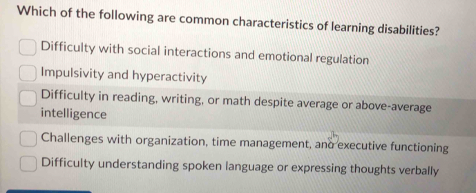 Which of the following are common characteristics of learning disabilities?
Difficulty with social interactions and emotional regulation
Impulsivity and hyperactivity
Difficulty in reading, writing, or math despite average or above-average
intelligence
Challenges with organization, time management, and executive functioning
Difficulty understanding spoken language or expressing thoughts verbally