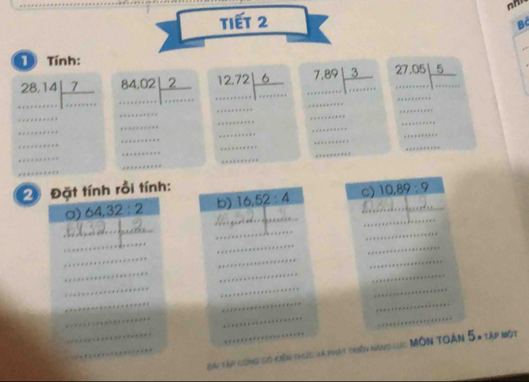 Tiết 2 
Bà 
D Tính:
beginarrayr 28,14encloselongdiv 7 ...endarray beginarrayr 84,02 ...endarray  ...endarray beginarrayr 12,72encloselongdiv 6 ....endarray beginarrayr 7,89| 3/,...  beginarrayr 27.05encloselongdiv 5 hline ·s ·s endarray... 
__ ... ·s ·s beginarrayr cimetenters sterents wherents sutionters toters totersonte beginarrayr centinternt= whentre when coterson whentinterwen  whentoterot beginarrayr a+e+e+e=0 u+e+e+a+e=0 u+e+e+c+o=1 .. ·s ·s 
·s ·s 
2 Đặt tính rồi tính: 10,89:9
_ 
_ 
a) 64, 32:2 b) 16,52:4 C) 
·s 
_
frac 5
_ 
_ 
□  
_ 
_ 
_ 
_ 
_ 
_ 
_ 
_ 
_ 
_ 
_ 
_ 
_ 
_ 
_ 
_ 
_ 
__ Bài Tập cùng có kiên thựức và phát triền năng cực Môn toàn 5, tập một