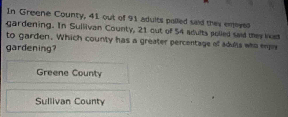 In Greene County, 41 out of 91 adults polled said they enjoyed
gardening. In Sullivan County, 21 out of 54 adults polled said they liked
to garden. Which county has a greater percentage of adults who enjoy
gardening?
Greene County
Sullivan County