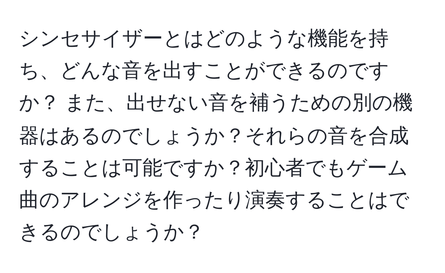 シンセサイザーとはどのような機能を持ち、どんな音を出すことができるのですか？ また、出せない音を補うための別の機器はあるのでしょうか？それらの音を合成することは可能ですか？初心者でもゲーム曲のアレンジを作ったり演奏することはできるのでしょうか？