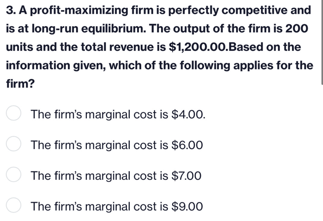 A profit-maximizing firm is perfectly competitive and
is at long-run equilibrium. The output of the firm is 200
units and the total revenue is $1,200.00.Based on the
information given, which of the following applies for the
firm?
The firm's marginal cost is $4.00.
The firm's marginal cost is $6.00
The firm's marginal cost is $7.00
The firm's marginal cost is $9.00