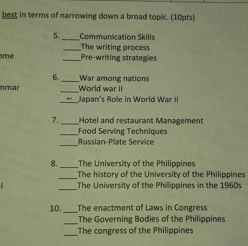 best in terms of narrowing down a broad topic. (10pts) 
5. _Communication Skills 
_The writing process 
me _Pre-writing strategies 
6._ War among nations 
mar _World war II 
_Japan's Role in World War II 
7._ Hotel and restaurant Management 
_Food Serving Techniques 
_Russian-Plate Service 
8._ The University of the Philippines 
_The history of the University of the Philippines 
_The University of the Philippines in the 1960s 
10. _The enactment of Laws in Congress 
_The Governing Bodies of the Philippines 
_The congress of the Philippines