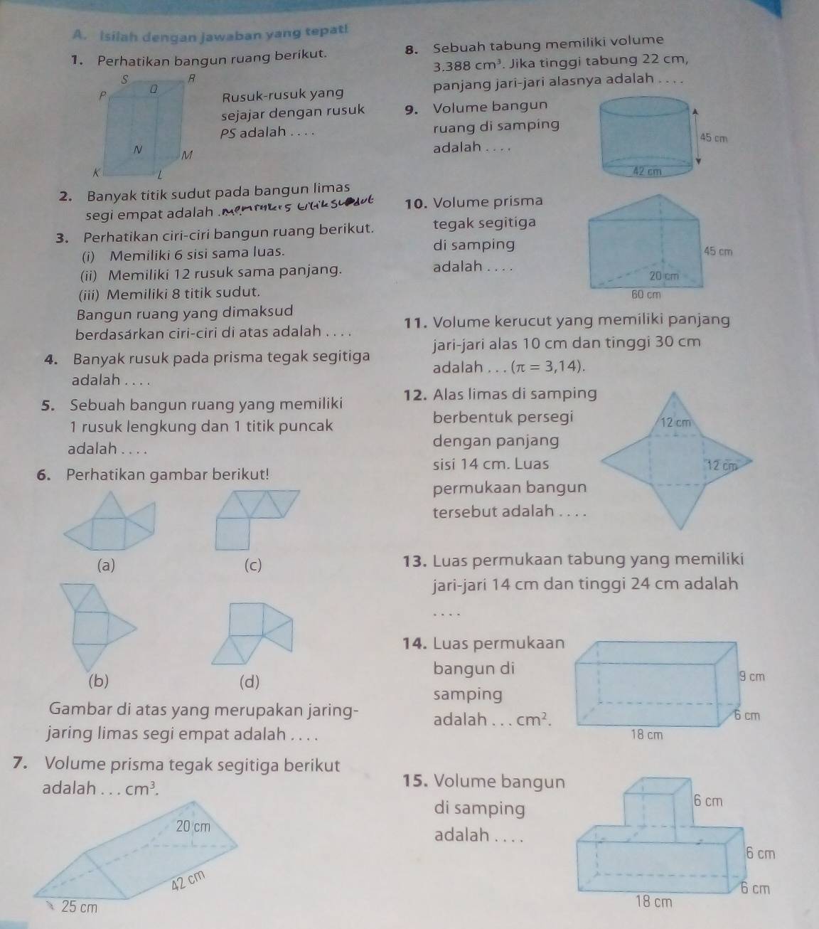 Isilah dengan jawaban yang tepat!
1. Perhatikan bangun ruang berikut. 8. Sebuah tabung memiliki volume
3.388cm^3. Jika tinggi tabung 22 cm,
Rusuk-rusuk yang panjang jari-jari alasnya adalah . . . .
sejajar dengan rusuk 9. Volume bangun
PS adalah . . . . ruang di samping
adalah . . . .
2. Banyak titik sudut pada bangun limas
segi empat adalah  e   mer s  e d k s 10. Volume prisma
3. Perhatikan ciri-ciri bangun ruang berikut. tegak segitíga
(i) Memiliki 6 sisi sama luas. di samping
(ii) Memiliki 12 rusuk sama panjang. adalah . . . .
(iii) Memiliki 8 titik sudut.
Bangun ruang yang dimaksud
berdasárkan ciri-ciri di atas adalah . . . . 11. Volume kerucut yang memiliki panjang
4. Banyak rusuk pada prisma tegak segitiga jari-jari alas 10 cm dan tinggi 30 cm
adalah . . . (π =3,14).
adalah . . . .
5. Sebuah bangun ruang yang memiliki 12. Alas limas di samping
berbentuk persegi
1 rusuk lengkung dan 1 titik puncak 
adalah . . . .
dengan panjang
sisi 14 cm. Luas
6. Perhatikan gambar berikut!
permukaan bangun
tersebut adalah . . . .
(a) (c) 13. Luas permukaan tabung yang memiliki
jari-jari 14 cm dan tinggi 24 cm adalah
14. Luas permukaan
(b) (d)
bangun di
samping
Gambar di atas yang merupakan jaring- adalah . . . cm^2.
jaring limas segi empat adalah . . . . 
7. Volume prisma tegak segitiga berikut
15. Volume bangu
adalah . . . cm^3.
di samping
adalah . . . .