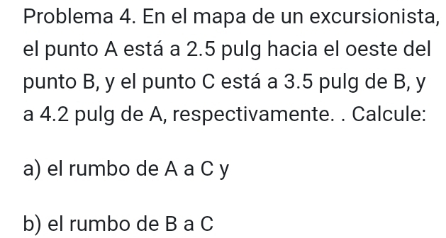 Problema 4. En el mapa de un excursionista, 
el punto A está a 2.5 pulg hacia el oeste del 
punto B, y el punto C está a 3.5 pulg de B, y
a 4.2 pulg de A, respectivamente. . Calcule: 
a) el rumbo de A a C y
b) el rumbo de B a C