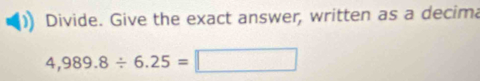 Divide. Give the exact answer, written as a decima
4,989.8/ 6.25=□