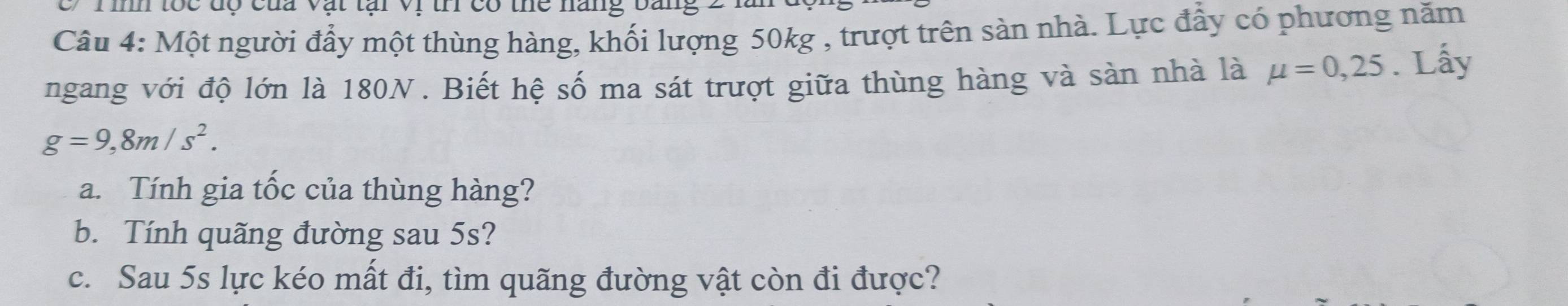 in toc dộ của vật tại vị tn có the năng bang 
Câu 4: Một người đẩy một thùng hàng, khối lượng 50kg , trượt trên sàn nhà. Lực đẩy có phương năm 
ngang với độ lớn là 180N. Biết hệ số ma sát trượt giữa thùng hàng và sản nhà là mu =0,25. Lấy
g=9,8m/s^2. 
a. Tính gia tốc của thùng hàng? 
b. Tính quãng đường sau 5s? 
c. Sau 5s lực kéo mất đi, tìm quãng đường vật còn đi được?