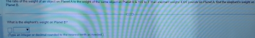 Plaret B The ratio of the weight of an object on Planet A to the weight of the same object on Pranet B is 105 to 3 1 wn etephent seeighs 4300 pounds on Plane!A. End the elephant's weight 
What is the elephant's weight on Planot B? 
(Type an integer or decimal rounded to the nearest temh as needed.)