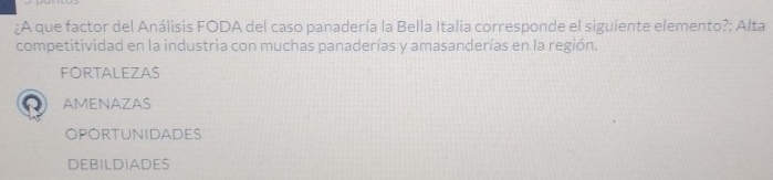A que factor del Análisis FODA del caso panadería la Bella Italia corresponde el siguiente elemento?; Alta
competitividad en la industria con muchas panaderías y amasanderías en la región.
FORTALEZAS
AMENAZAS
OPOrtunidADeS
DEBILDIADES