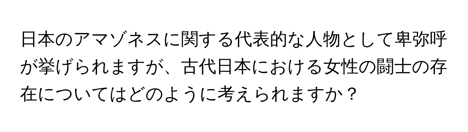 日本のアマゾネスに関する代表的な人物として卑弥呼が挙げられますが、古代日本における女性の闘士の存在についてはどのように考えられますか？