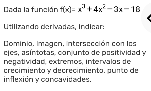 Dada la función f(x)=x^3+4x^2-3x-18
Utilizando derivadas, indicar:
Dominio, Imagen, intersección con los
ejes, asíntotas, conjunto de positividad y
negatividad, extremos, intervalos de
crecimiento y decrecimiento, punto de
inflexión y concavidades.