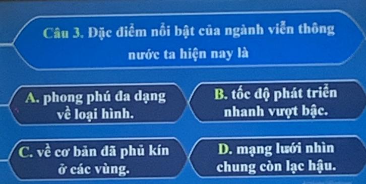 Đặc điểm nổi bật của ngành viễn thông
nước ta hiện nay là
A. phong phú đa dạng B. tốc độ phát triển
về loại hình. nhanh vượt bậc.
C. về cơ bản đã phủ kín D. mạng lưới nhìn
ở các vùng. chung còn lạc hậu.