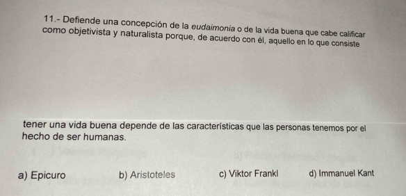 11.- Defiende una concepción de la eudaimonia o de la vida buena que cabe calificar
como objetivista y naturalista porque, de acuerdo con él, aquello en lo que consiste
tener una vida buena depende de las características que las personas tenemos por el
hecho de ser humanas.
a) Epicuro b) Aristoteles c) Viktor Frankl d) Immanuel Kant