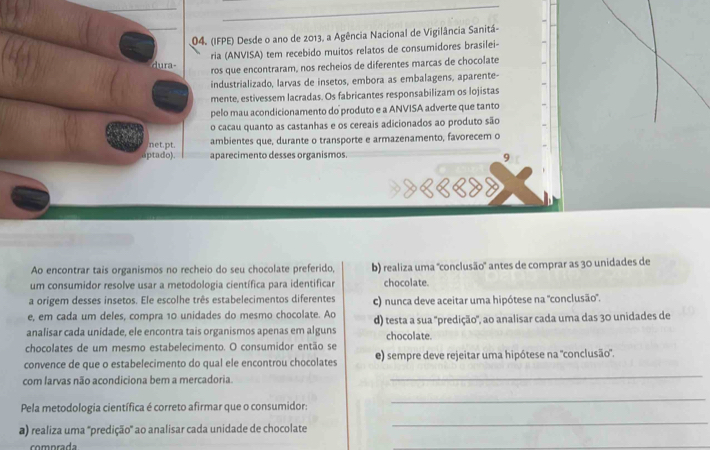 (IFPE) Desde o ano de 2013, a Agência Nacional de Vigilância Sanitá-
ria (ANVISA) tem recebido muitos relatos de consumidores brasilei-
dura-
ros que encontraram, nos recheios de diferentes marcas de chocolate
industrializado, larvas de insetos, embora as embalagens, aparente-
mente, estivessem lacradas. Os fabricantes responsabilizam os lojistas
pelo mau acondicionamento do produto e a ANVISA adverte que tanto
o cacau quanto as castanhas e os cereais adicionados ao produto são
net.pt. ambientes que, durante o transporte e armazenamento, favorecem o
aptado) aparecimento desses organismos. 9
१edd
Ao encontrar tais organismos no recheio do seu chocolate preferido, b) realiza uma "conclusão' antes de comprar as 30 unidades de
um consumidor resolve usar a metodologia científica para identificar chocolate.
a origem desses insetos. Ele escolhe três estabelecimentos diferentes c) nunca deve aceitar uma hipótese na "conclusão".
e, em cada um deles, compra 10 unidades do mesmo chocolate. Ao
analisar cada unidade, ele encontra tais organismos apenas em alguns d) testa a sua ''predição', ao analisar cada uma das 30 unidades de
chocolate.
chocolates de um mesmo estabelecimento. O consumidor então se
convence de que o estabelecimento do qual ele encontrou chocolates e) sempre deve rejeitar uma hipótese na "conclusão".
com larvas não acondiciona bem a mercadoria.
_
Pela metodologia científica é correto afirmar que o consumidor:
_
a) realiza uma ''predição'' ao analisar cada unidade de chocolate
_
comprada
_