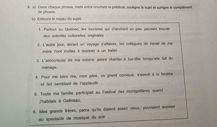 Dans chaque phrase, mets entre crochets le prédicat, souligne le sujet et surligne le complément 
de phrase. 
b) Entoure le noyau du sujet. 
1. Partout au Québec, les touristes qui cherchent un peu peuvent trouver 
des activités culturelles originales . 
2. L'autre jour, durant un voyage d'affaires, les collègues de travail de ma 
mère l'ont invitée à assister à un ballet . 
3. L'amoureuse de ma voisine adore chanter à tue-tête lorsqu'elle fait du 
ménage. 
4. Pour me faire rire, mon père, ce grand comique, s'assoit à la fenêtre 
et fait semblant de l'applaudir . 
5. Toute ma famille participait au Festival des montgolfières quand 
j'habitais à Gatineau. 
6. Mes grands frères, parce qu'ils étaient assez vieux, pouvaient assister 
au spectacle de musique du soir .