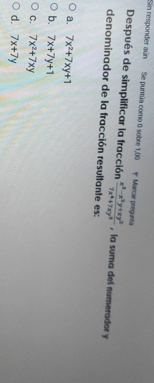 Sin responder aún Se puntúa como 0 sobre 1,00 Marcar pregunta
Después de simplificar la fracción  (x^3-x^2y+xy^2)/7x^4+7xy^3  , la suma del numerador y
denominador de la fracción resultante es:
a. 7x^2+7xy+1
b. 7x+7y+1
C. 7x^2+7xy
d. 7x+7y