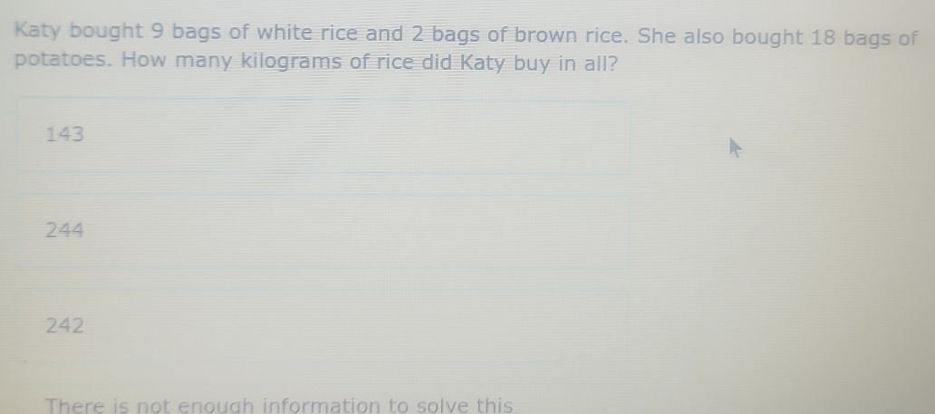 Katy bought 9 bags of white rice and 2 bags of brown rice. She also bought 18 bags of
potatoes. How many kilograms of rice did Katy buy in all?
143
244
242
There is not enough information to solve this