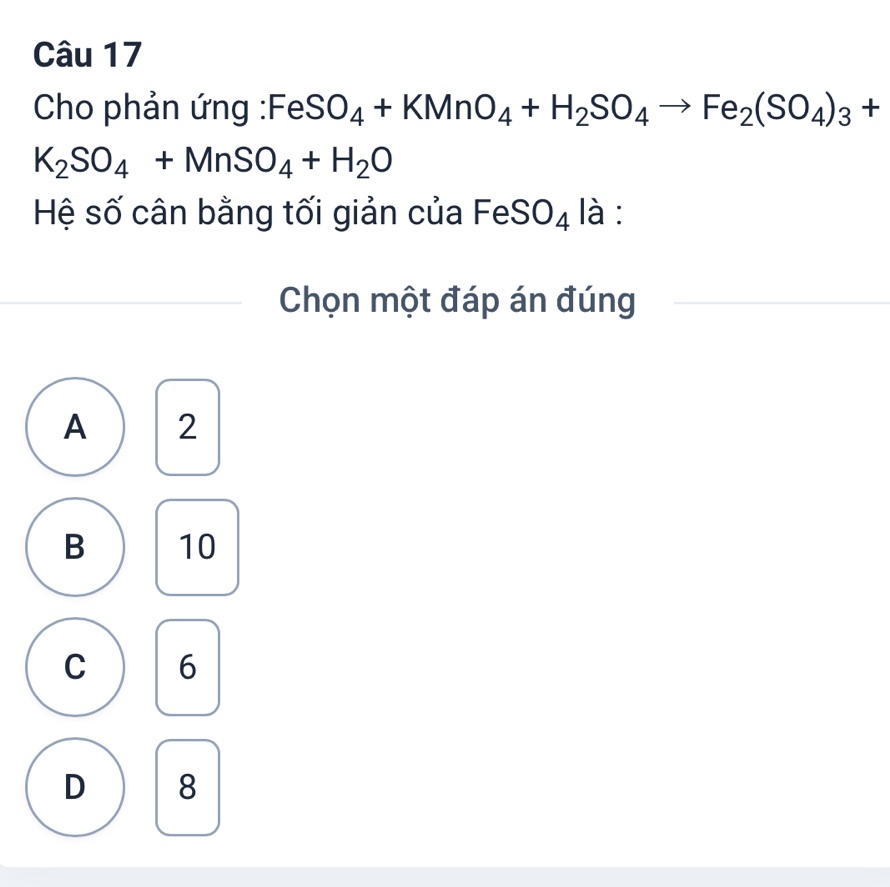 Cho phản ứng :Fe SO_4+KMnO_4+H_2SO_4to Fe_2(SO_4)_3+
K_2SO_4+MnSO_4+H_2O
Hệ số cân bằng tối giản của FeSO₄ là :
Chọn một đáp án đúng
A 2
B 10
C 6
D 8