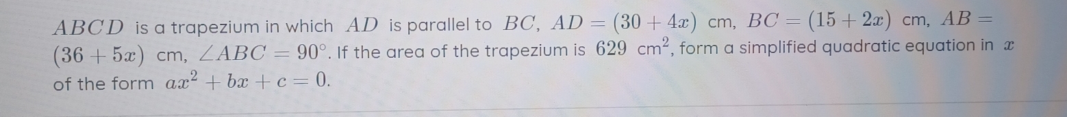 ABCD is a trapezium in which AD is parallel to BC, AD=(30+4x)cm, BC=(15+2x)cm, AB=
(36+5x)cm, ∠ ABC=90°. If the area of the trapezium is 629cm^2 , form a simplified quadratic equation in x
of the form ax^2+bx+c=0.