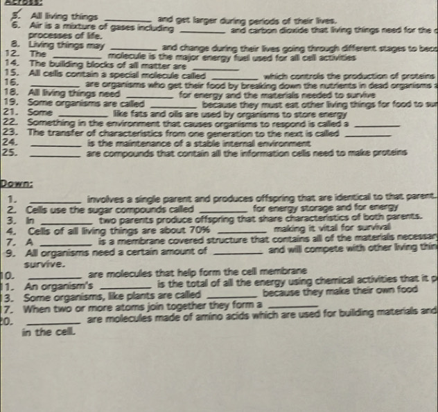 cross: 
3. All living things _and get larger during periods of their lives. 
6. Air is a mixture of gases including _and carbon dioxide that living things need for the c 
processes of life. 
8. Living things may _and change during their lives going through different stages to bece 
12. The _molecule is the major energy fuel used for all cell activities 
14. The buillding blocks of all matter are_ 
15. Alll cellls contain a special molecule called _which controls the production of proteins 
16. _are organisms who get their food by breaking down the nutrients in dead organisms a 
18. All living things need _for energy and the materials needed to survive 
19. Some organisms are called _ because they must eat other living things for food to su 
21. Some _like fats and oils are used by organisms to store energy 
22. Something in the environment that causes organisms to respond is called a_ 
23. The transfer of characteristics from one generation to the next is called_ 
24. _is the maintenance of a stable internal environment 
25. _are compounds that contain all the information cells need to make proteins 
Down: 
1. _involves a single parent and produces offspring that are identical to that parent. 
2. Cellls use the sugar compounds called _for energy storage and for energy 
3. In _two parents produce offspring that share characteristics of both parents. 
4. Cells of all living things are about 70% _making it vital for survival 
7. A _is a membrane covered structure that contains all of the materials necessar 
9. All organisms need a certain amount of _and will compete with other living thin 
survive. 
10. are molecules that help form the cell membrane 
1. An organism's _ is the total of all the energy using chemical activities that it p 
3. Some organisms, like plants are called _because they make their own food 
7. When two or more atoms join together they form a_ 
0. _are molecules made of amino acids which are used for building materials and 
in the cell.