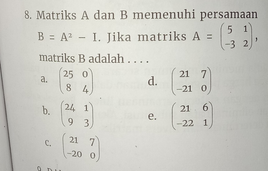 Matriks A dan B memenuhi persamaan
B=A^2-I. Jika matriks A=beginpmatrix 5&1 -3&2endpmatrix , 
matriks B adalah . . . .
a. beginpmatrix 25&0 8&4endpmatrix beginpmatrix 21&7 -21&0endpmatrix
d.
b. beginpmatrix 24&1 9&3endpmatrix
e. beginpmatrix 21&6 -22&1endpmatrix
C. beginpmatrix 21&7 -20&0endpmatrix