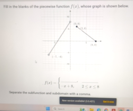 Fill in the blanks of the piecewise function f(x) , whose graph is shown below.
f(x)=beginarrayl _ , -x+8,2≤ x≤ 8endarray.
Separate the subfunction and subdomain with a comma.
New version availablet (3.0.421) Get it now
Q Search