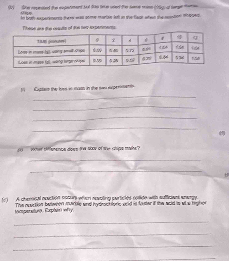 (2) the repaated the experment but this lie sted the same cues (19g) of large tome 
chips. 
in both experiments try was some martle left in the flack when the macton dlopped . 
These are the reoults of the two experiments. 
(1) Explain the loas in mass in the two experments. 
_ 
_ 
_ 
_ 
(1) 
_ 
(1) What difference does the size of the chips make? 
_ 
_ 
(c) A chemical reaction occurs when reacting particles collide with sufficient energy. 
The reaction between marble and hydrochtoric acid is faster if the acid is a a higher 
temperature. Explain why. 
_ 
_ 
_ 
_