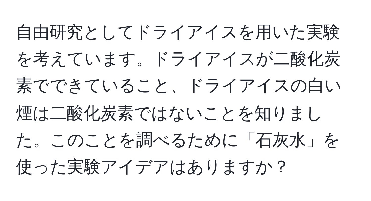 自由研究としてドライアイスを用いた実験を考えています。ドライアイスが二酸化炭素でできていること、ドライアイスの白い煙は二酸化炭素ではないことを知りました。このことを調べるために「石灰水」を使った実験アイデアはありますか？