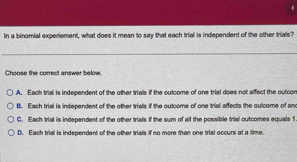 In a binomial experiement, what does it mean to say that each trial is independent of the other trials?
Choose the correct answer below.
A. Each trial is independent of the other trials if the outcome of one trial does not affect the outcon
B. Each trial is independent of the other trials if the outcome of one trial affects the outcome of and
C. Each trial is independent of the other trials if the sum of all the possible trial outcomes equals 1.
D. Each trial is independent of the other trials if no more than one trial occurs at a time.