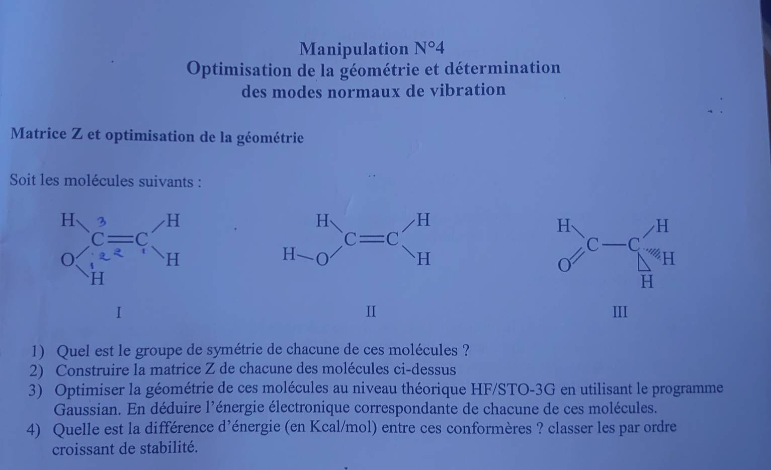 Manipulation N°4
Optimisation de la géométrie et détermination
des modes normaux de vibration
Matrice Z et optimisation de la géométrie
Soit les molécules suivants :
H C-C_N'H
x_OA,_OB)
o
H
III
1) Quel est le groupe de symétrie de chacune de ces molécules ?
2) Construire la matrice Z de chacune des molécules ci-dessus
3) Optimiser la géométrie de ces molécules au niveau théorique HF/STO-3G en utilisant le programme
Gaussian. En déduire l'énergie électronique correspondante de chacune de ces molécules.
4) Quelle est la différence d’énergie (en Kcal/mol) entre ces conformères ? classer les par ordre
croissant de stabilité.