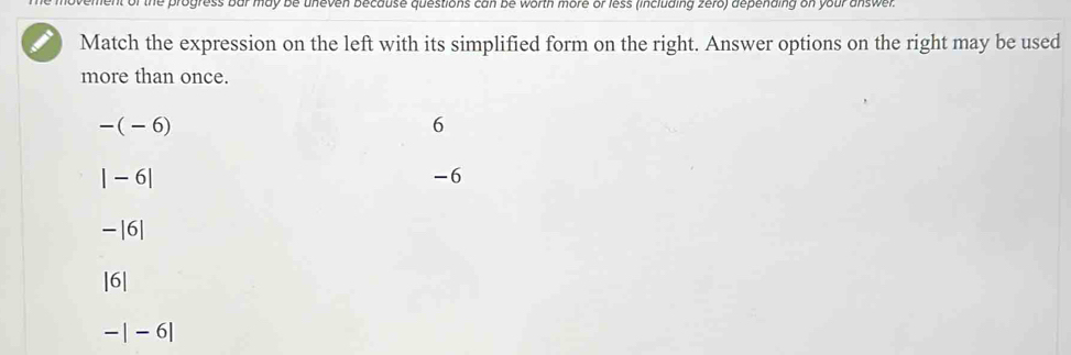 of the progress bar may be uneven because questions can be worth more or less (including zero) depending on your answer.
Match the expression on the left with its simplified form on the right. Answer options on the right may be used
more than once.
-(-6)
6
|-6|
-6
-|6|
|6|
-|-6|