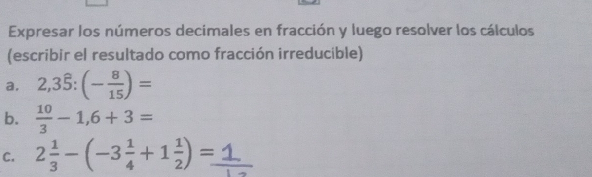 Expresar los números decimales en fracción y luego resolver los cálculos 
(escribir el resultado como fracción irreducible) 
a. 2,3hat 5:(- 8/15 )=
b.  10/3 -1,6+3=
C. 2 1/3 -(-3 1/4 +1 1/2 )=