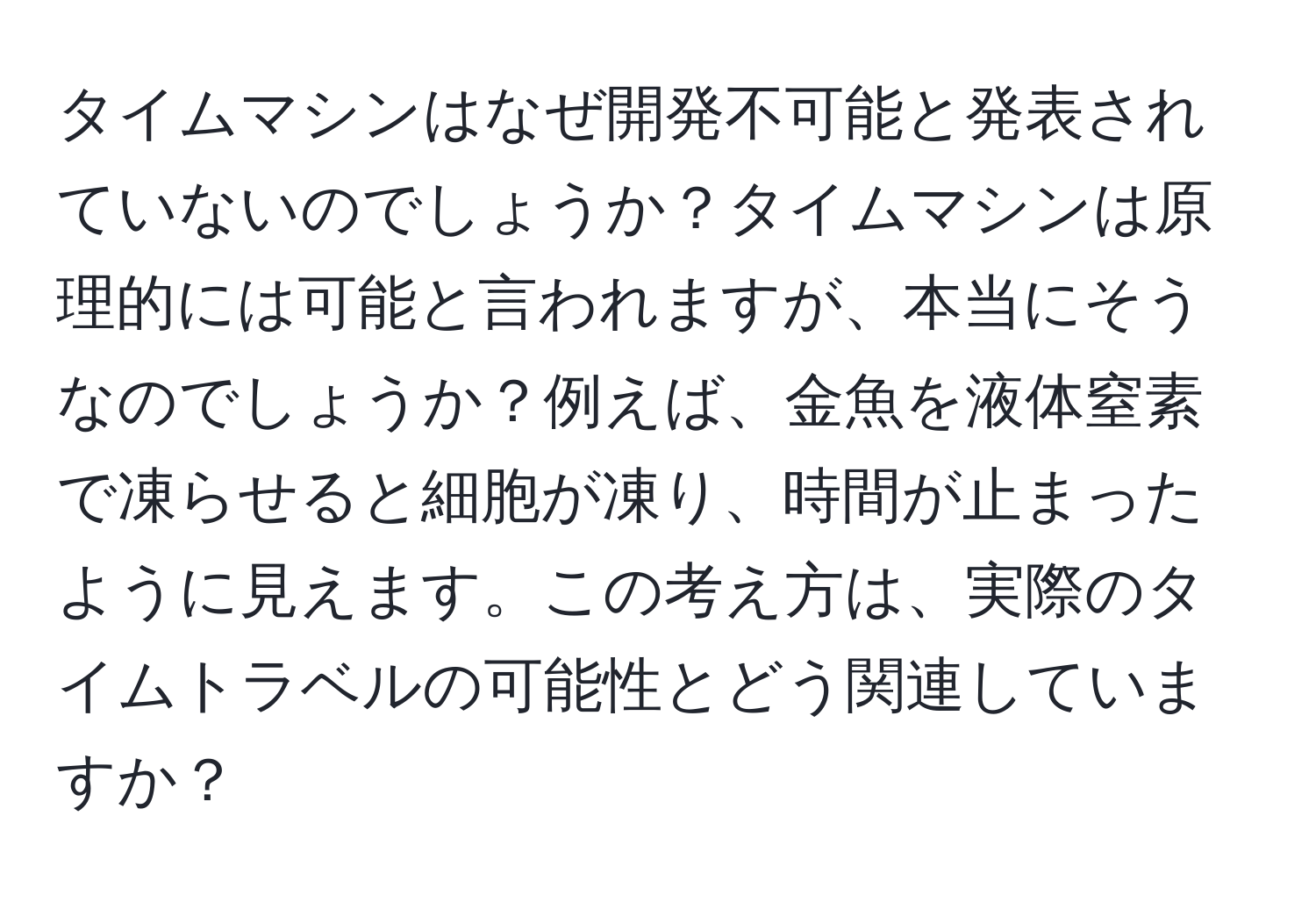 タイムマシンはなぜ開発不可能と発表されていないのでしょうか？タイムマシンは原理的には可能と言われますが、本当にそうなのでしょうか？例えば、金魚を液体窒素で凍らせると細胞が凍り、時間が止まったように見えます。この考え方は、実際のタイムトラベルの可能性とどう関連していますか？