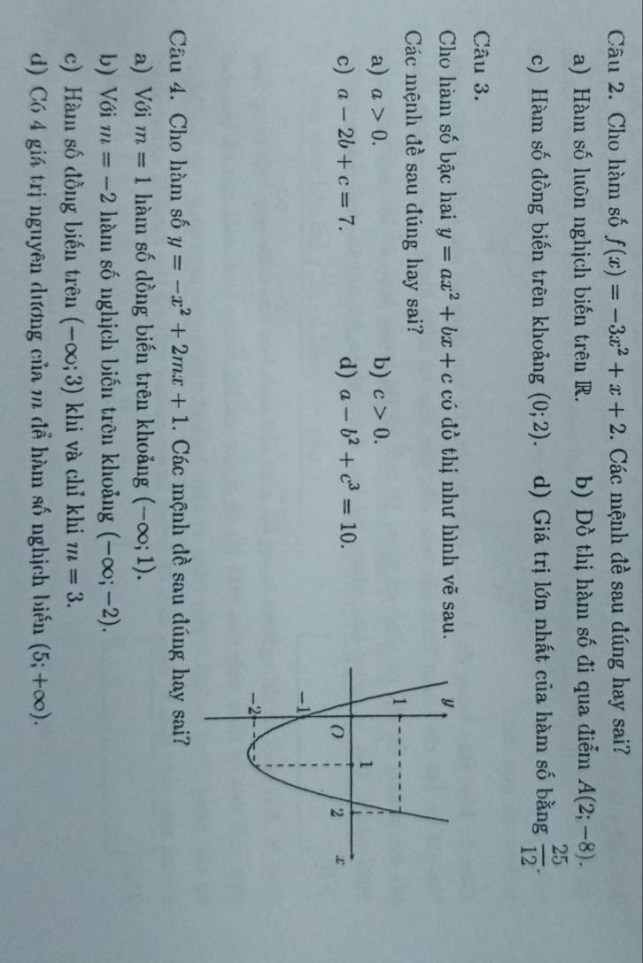 Cho hàm số f(x)=-3x^2+x+2. Các mệnh đề sau đúng hay sai?
a) Hàm số luôn nghịch biến trên R. b) Dồ thị hàm số đi qua điểm A(2;-8).
c) Hàm số đồng biến trên khoảng (0;2). d) Giá trị lớn nhất của hàm số bằng  25/12 . 
Câu 3.
Cho hàm số bậc hai y=ax^2+bx+c có đồ thị như hình vẽ sau.
Các mệnh đề sau đúng hay sai?
a) a>0. b) c>0.
c) a-2b+c=7. d) a-b^2+c^3=10. 
Câu 4. Cho hàm số y=-x^2+2mx+1. Các mệnh đề sau đúng hay sai?
a) Với m=1 hàm số dồng biến trên khoảng (-∈fty ;1).
b) Với m=-2 hàm số nghịch biến trên khoảng (-∈fty ;-2).
c) Hàm số đồng biến trên (-∈fty ;3) khi và chỉ khi m=3.
d) Có 4 giá trị nguyên dương của m để hàm số nghịch biến (5;+∈fty ).