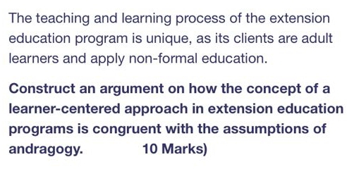 The teaching and learning process of the extension 
education program is unique, as its clients are adult 
learners and apply non-formal education. 
Construct an argument on how the concept of a 
learner-centered approach in extension education 
programs is congruent with the assumptions of 
andragogy. 10 Marks)