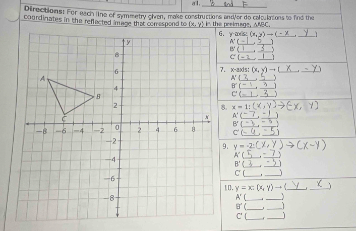 all.
_
Directions: For each line of symmetry given, make constructions and/or do calculations to find the
coordinates in the reflected image that correspond to  in the preimage, △ ABC.
V- axis: (x,y)to (-x _ _)
A' __)
B' __)
_
_ C'
x-axis: (x,y) to _
_
_ A'
_
B' __、
C' __)
x=1:
A'(_
B'
C' _ ___)
y=-2:(
A'(_ 3_
B' __
C' __)
10. y=x:(x,y)to _ _)
A' __)
B' __
C' __)