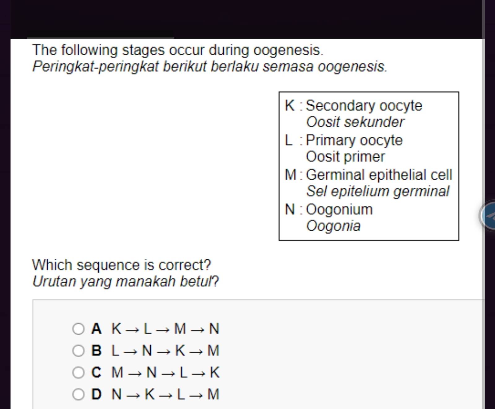 The following stages occur during oogenesis.
Peringkat-peringkat berikut berlaku semasa oogenesis.
K : Secondary oocyte
Oosit sekunder
L : Primary oocyte
Oosit primer
M : Germinal epithelial cell
Sel epitelium germinal
N : Oogonium
Oogonia
Which sequence is correct?
Urutan yang manakah betul?
AKto Lto Mto N
BLto Nto Kto M
CMto Nto Lto K
DNto Kto Lto M