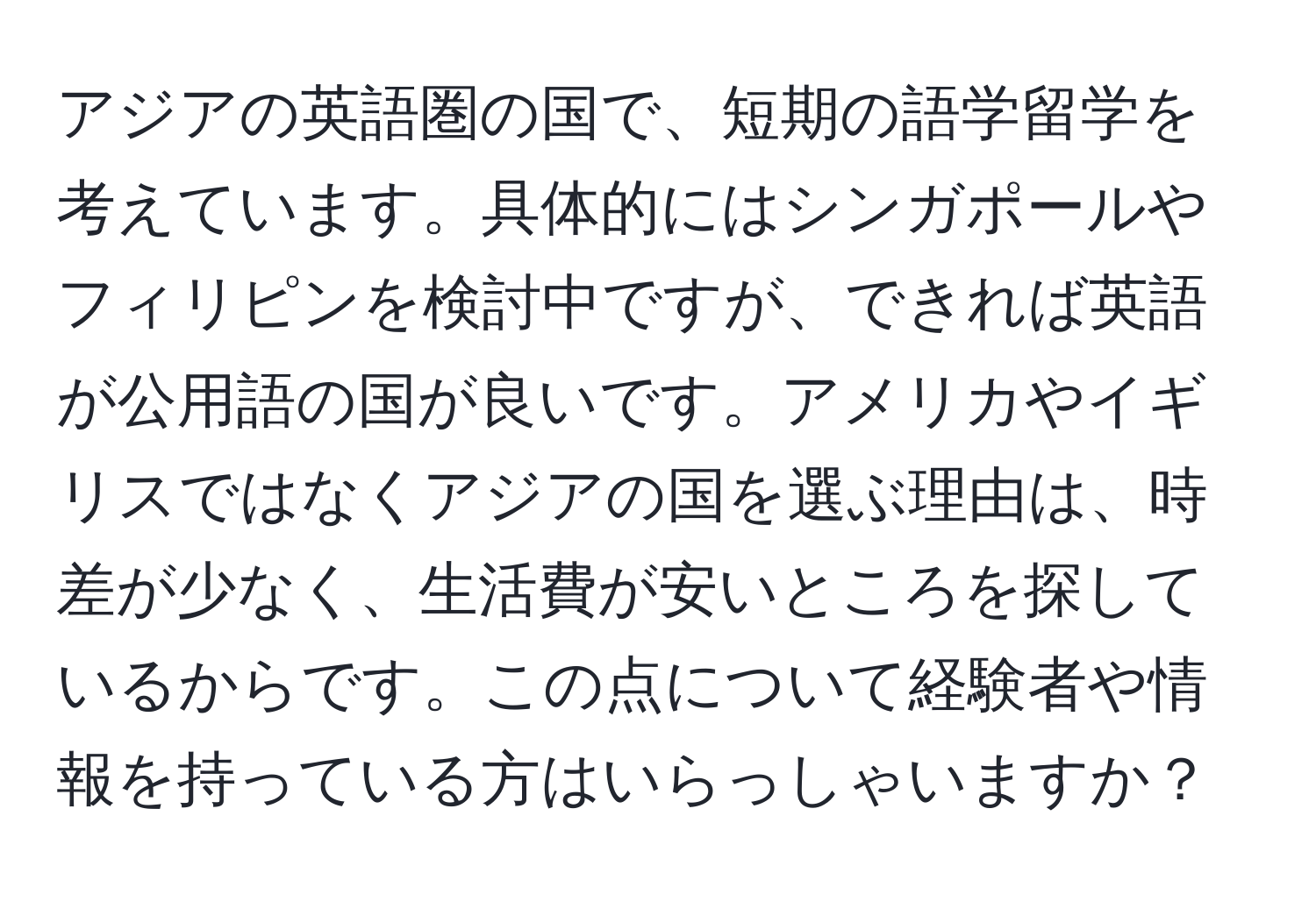 アジアの英語圏の国で、短期の語学留学を考えています。具体的にはシンガポールやフィリピンを検討中ですが、できれば英語が公用語の国が良いです。アメリカやイギリスではなくアジアの国を選ぶ理由は、時差が少なく、生活費が安いところを探しているからです。この点について経験者や情報を持っている方はいらっしゃいますか？