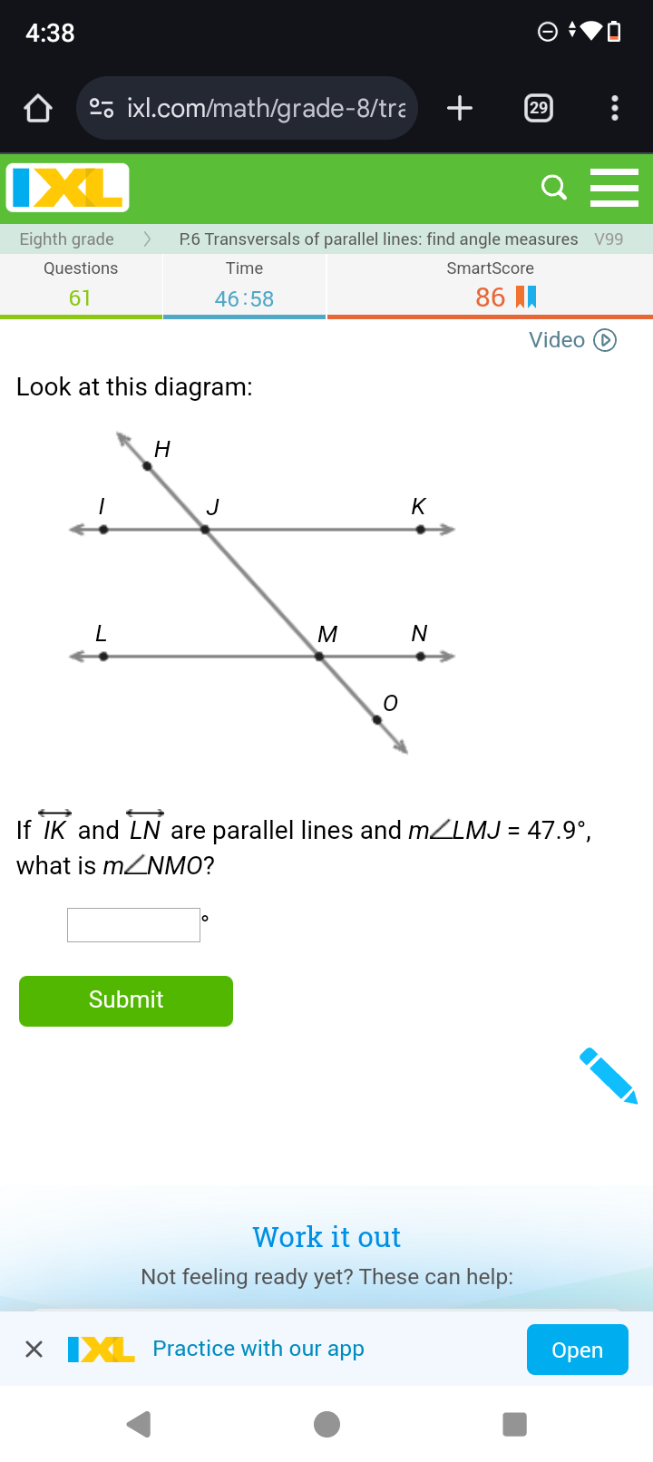 4:38 
º ixl.com/math/grade-8/tra + 
< 
Eighth grade P6 Transversals of parallel lines: find angle measures  V99
Questions Time SmartScore 
61 
46:58 
86 
Video ( 
Look at this diagram: 
If overleftrightarrow IK and overleftrightarrow LN are parallel lines and m∠ LMJ=47.9°, 
what is m∠ NMO ? 
Submit 
Work it out 
Not feeling ready yet? These can help: 
Practice with our app Open