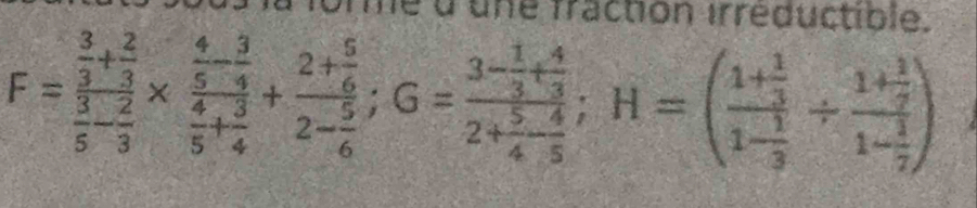 la la forme d'une fraction irreductible.
F=frac  3/3 + 2/3  3/5 - 2/3 * frac  4/5 - 3/4  4/5 + 3/4 +frac 2+ 5/6 2- 5/6 ; G=frac 3- 1/3 + 4/3 2+ 5/4 - 4/5 ; H=(frac 1+ 1/3 1- 1/3 / frac 1+ 1/9 1- 1/7 )