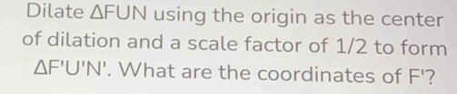 Dilate △ FUN using the origin as the center 
of dilation and a scale factor of 1/2 to form
△ F'U'N'. What are the coordinates of F'?