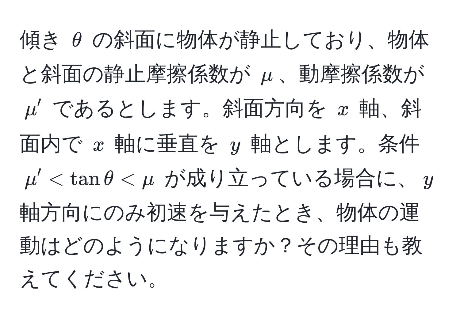 傾き $θ$ の斜面に物体が静止しており、物体と斜面の静止摩擦係数が $mu$、動摩擦係数が $mu'$ であるとします。斜面方向を $x$ 軸、斜面内で $x$ 軸に垂直を $y$ 軸とします。条件 $mu' < tanθ < mu$ が成り立っている場合に、$y$ 軸方向にのみ初速を与えたとき、物体の運動はどのようになりますか？その理由も教えてください。