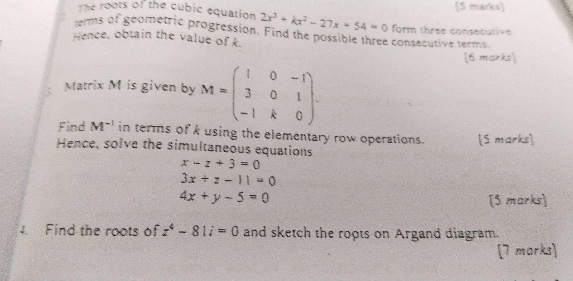 The roots of the cubic equation 2x^3+kx^2-27x+54=0 form three consecutive 
terms of geometric progression. Find the possible three consecutive terms. 
Hence, obtain the value of k. 
[6 marks] 
Matrix M is given by M=beginpmatrix 1&0&-1 3&0&1 -1&k&0endpmatrix. 
Find M^(-1) in terms of k using the elementary row operations. 
[S marks] 
Hence, solve the simultaneous equations
x-z+3=0
3x+z-11=0
4x+y-5=0
[S marks] 
4. Find the roots of z^4-81i=0 and sketch the ropts on Argand diagram. 
[7 marks]