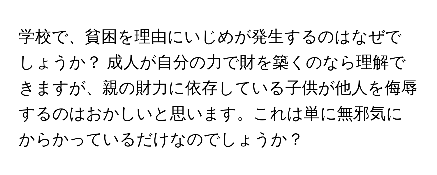 学校で、貧困を理由にいじめが発生するのはなぜでしょうか？ 成人が自分の力で財を築くのなら理解できますが、親の財力に依存している子供が他人を侮辱するのはおかしいと思います。これは単に無邪気にからかっているだけなのでしょうか？