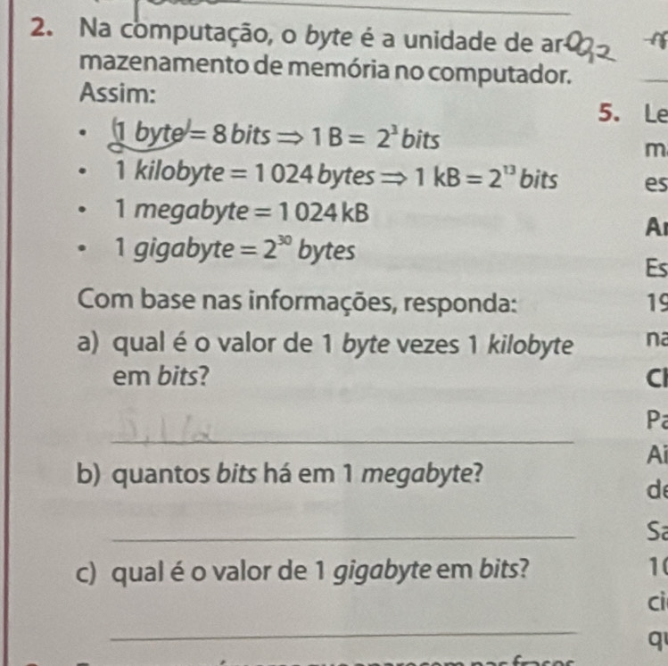 Na computação, o byte é a unidade de ar C 
mazenamento de memória no computador. 
Assim: 
5. Le
(1byte)=8bitsRightarrow 1B=2^3bits
m
1kilobyte =1024 by tes Rightarrow 1kB=2^(13) bits es 
1 meqal byte =1024kB
A 
1gigabyte =2^(30)bytes
Es 
Com base nas informações, responda: 19 
a) qualé o valor de 1 byte vezes 1 kilobyte na 
em bits? Cl 
_ 
P 
Ai 
b) quantos bits há em 1 megabyte? 
d 
_ 
Sa 
c) qual é o valor de 1 gigabyte em bits? 1( 
cì 
_ 
q