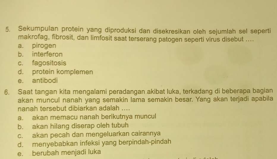 Sekumpulan protein yang diproduksi dan disekresikan oleh sejumlah sel seperti
makrofag, fibrosit, dan limfosit saat terserang patogen seperti virus disebut ....
a. pirogen
b. interferon
c. fagositosis
d. protein komplemen
e. antibodi
6. Saat tangan kita mengalami peradangan akibat luka, terkadang di beberapa bagian
akan muncul nanah yang semakin lama semakin besar. Yang akan terjadi apabila
nanah tersebut dibiarkan adalah ....
a. akan memacu nanah berikutnya muncul
b. akan hilang diserap oleh tubuh
c. akan pecah dan mengeluarkan cairannya
d. menyebabkan infeksi yang berpindah-pindah
e. berubah menjadi luka